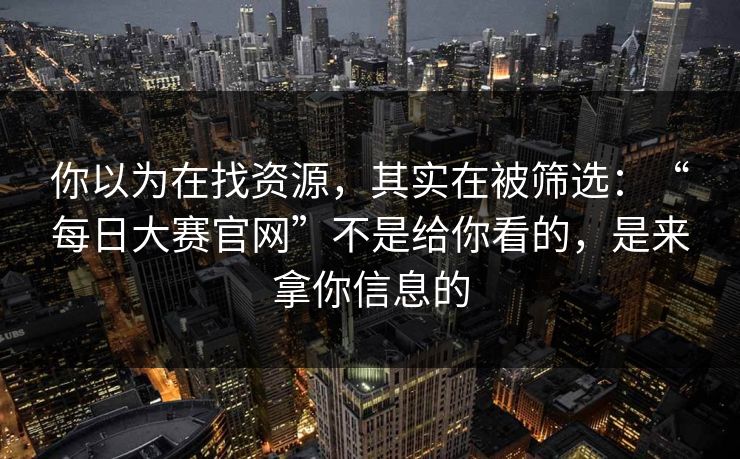 你以为在找资源，其实在被筛选：“每日大赛官网”不是给你看的，是来拿你信息的