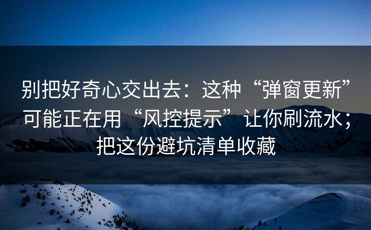 别把好奇心交出去：这种“弹窗更新”可能正在用“风控提示”让你刷流水；把这份避坑清单收藏