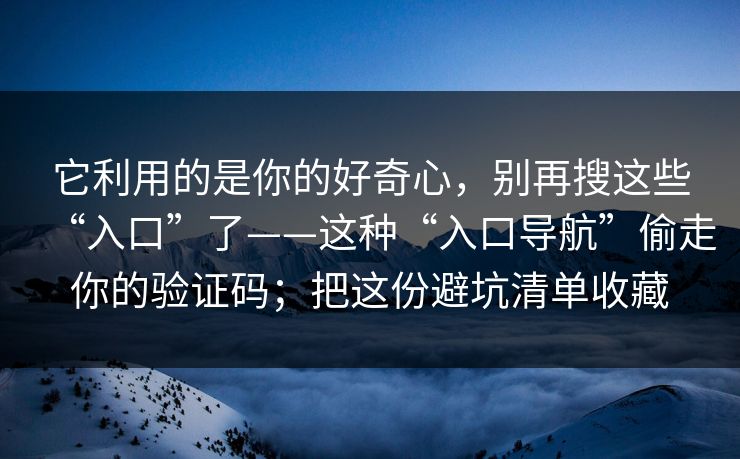 它利用的是你的好奇心，别再搜这些“入口”了——这种“入口导航”偷走你的验证码；把这份避坑清单收藏