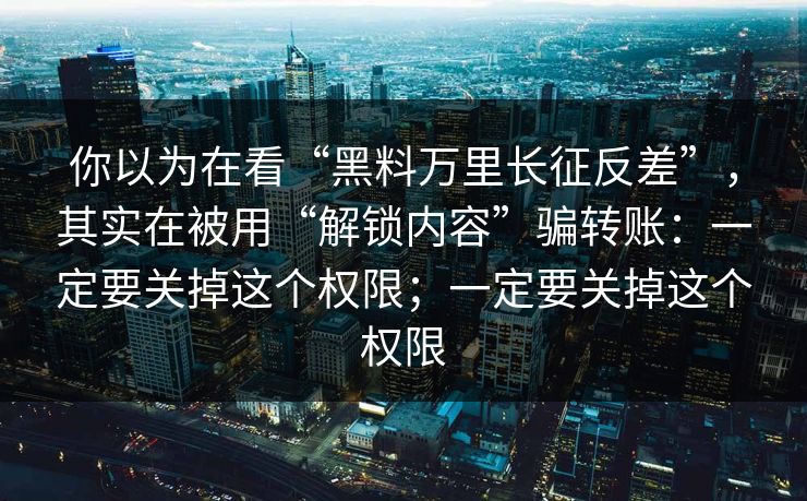 你以为在看“黑料万里长征反差”，其实在被用“解锁内容”骗转账：一定要关掉这个权限；一定要关掉这个权限