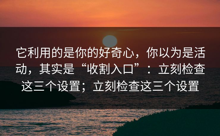 它利用的是你的好奇心，你以为是活动，其实是“收割入口”：立刻检查这三个设置；立刻检查这三个设置