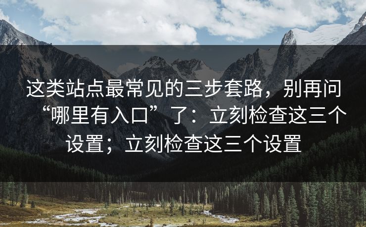 这类站点最常见的三步套路，别再问“哪里有入口”了：立刻检查这三个设置；立刻检查这三个设置