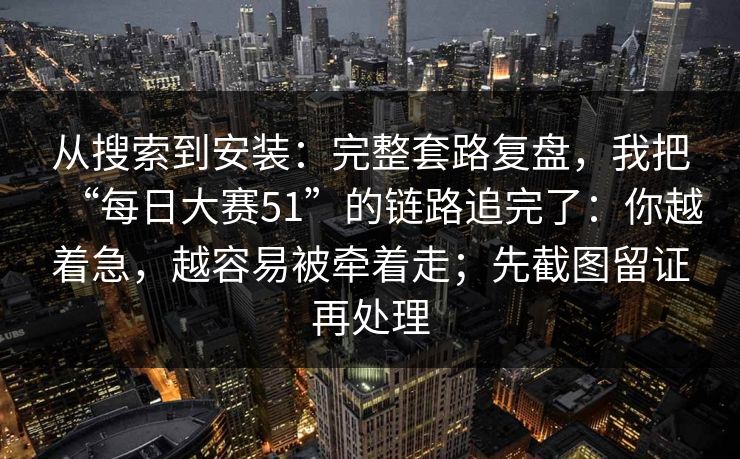 从搜索到安装：完整套路复盘，我把“每日大赛51”的链路追完了：你越着急，越容易被牵着走；先截图留证再处理