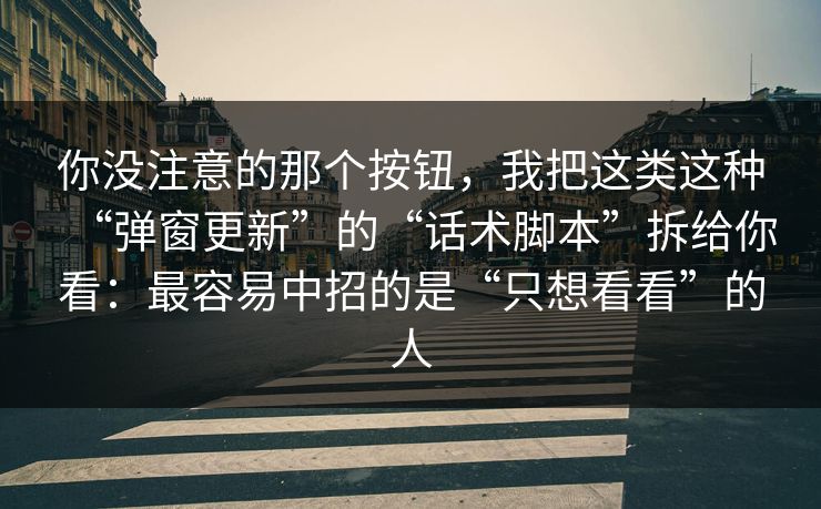 你没注意的那个按钮，我把这类这种“弹窗更新”的“话术脚本”拆给你看：最容易中招的是“只想看看”的人