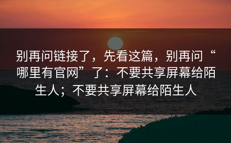 别再问链接了，先看这篇，别再问“哪里有官网”了：不要共享屏幕给陌生人；不要共享屏幕给陌生人