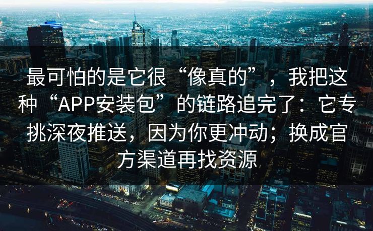 最可怕的是它很“像真的”，我把这种“APP安装包”的链路追完了：它专挑深夜推送，因为你更冲动；换成官方渠道再找资源