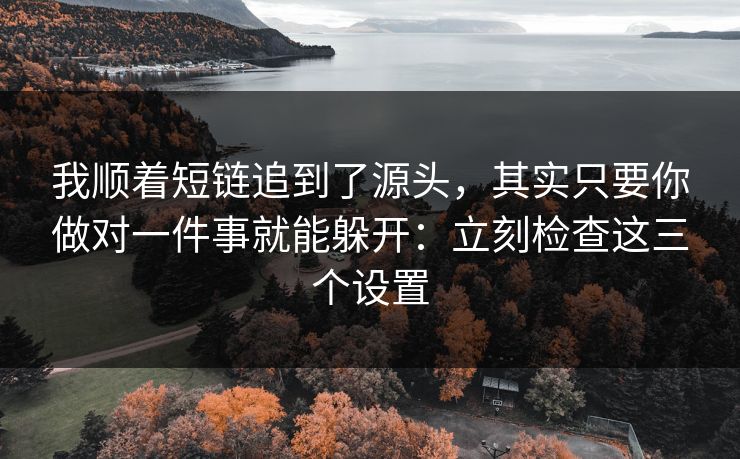 我顺着短链追到了源头，其实只要你做对一件事就能躲开：立刻检查这三个设置
