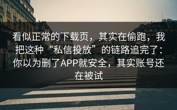 看似正常的下载页，其实在偷跑，我把这种“私信投放”的链路追完了：你以为删了APP就安全，其实账号还在被试