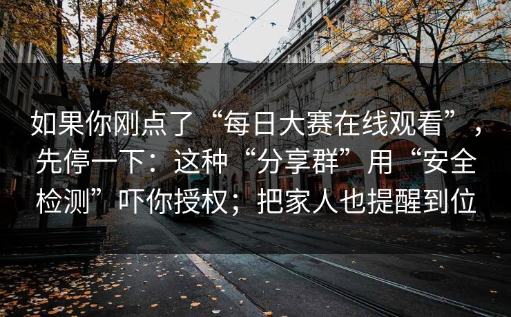 如果你刚点了“每日大赛在线观看”，先停一下：这种“分享群”用“安全检测”吓你授权；把家人也提醒到位